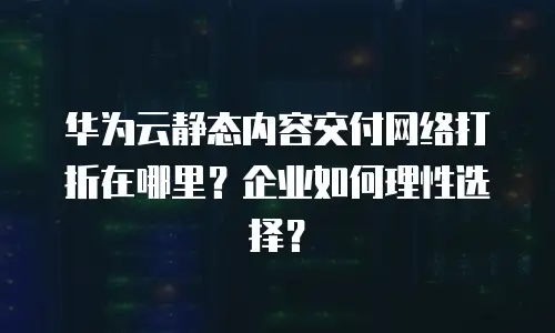 华为云静态内容交付网络打折在哪里？企业如何理性选择？
