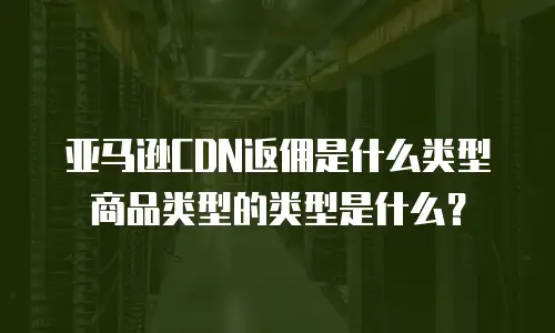 亚马逊CDN返佣是什么类型商品类型的类型是什么？