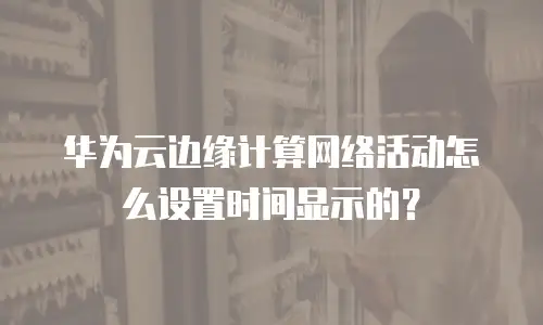 华为云边缘计算网络活动怎么设置时间显示的？