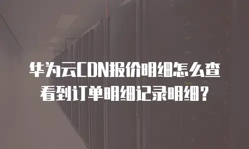 华为云CDN报价明细怎么查看到订单明细记录明细？