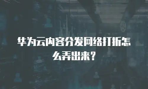 华为云内容分发网络打折怎么弄出来？