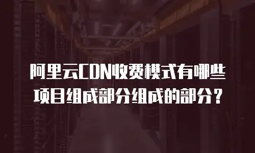 阿里云CDN收费模式有哪些项目组成部分组成的部分？