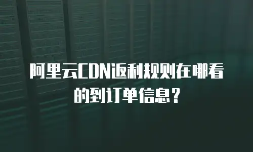 阿里云CDN返利规则在哪看的到订单信息？