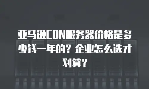 亚马逊CDN服务器价格是多少钱一年的？企业怎么选才划算？