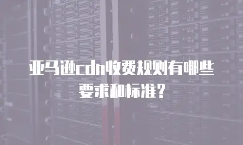 亚马逊cdn收费规则有哪些要求和标准？