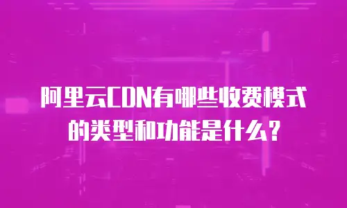 阿里云CDN有哪些收费模式的类型和功能是什么？
