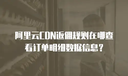 阿里云CDN返佣规则在哪查看订单明细数据信息？