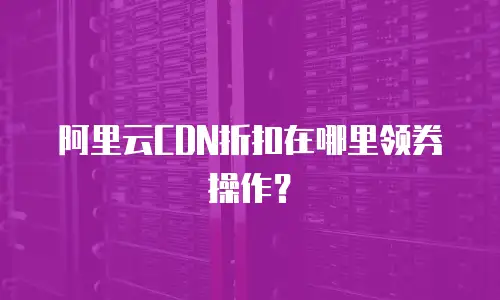阿里云CDN折扣在哪里领券操作？