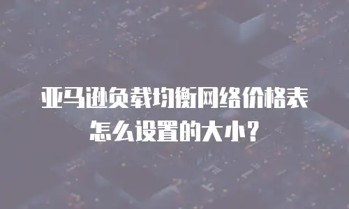亚马逊负载均衡网络价格表怎么设置的大小？