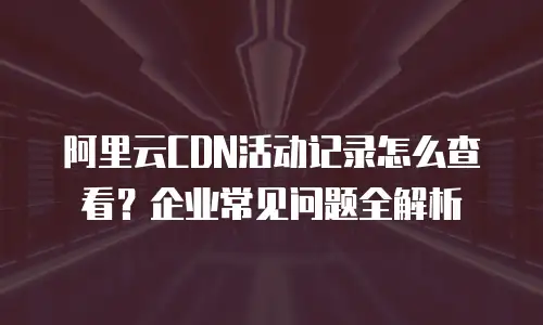 阿里云CDN活动记录怎么查看？企业常见问题全解析