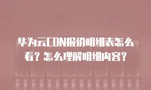 华为云CDN报价明细表怎么看？怎么理解明细内容？