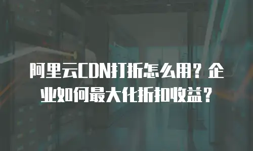 阿里云CDN打折怎么用？企业如何最大化折扣收益？