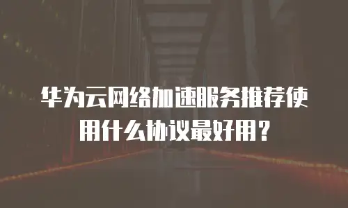华为云网络加速服务推荐使用什么协议最好用？