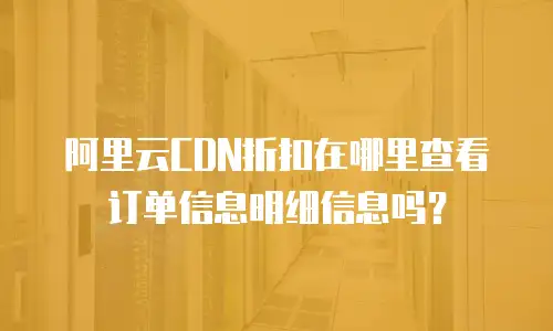 阿里云CDN折扣在哪里查看订单信息明细信息吗？