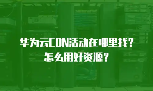 华为云CDN活动在哪里找？怎么用好资源？