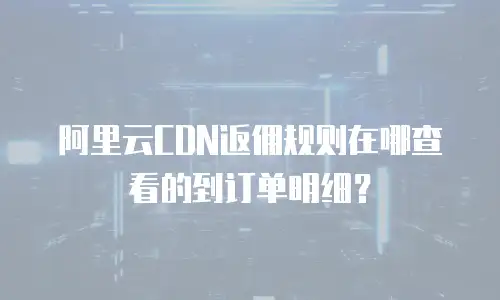 阿里云CDN返佣规则在哪查看的到订单明细？