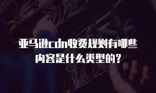 亚马逊cdn收费规则有哪些内容是什么类型的？