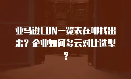 亚马逊CDN一览表在哪找出来？企业如何多云对比选型？