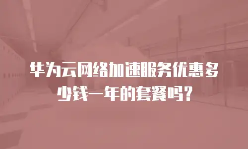 华为云网络加速服务优惠多少钱一年的套餐吗？