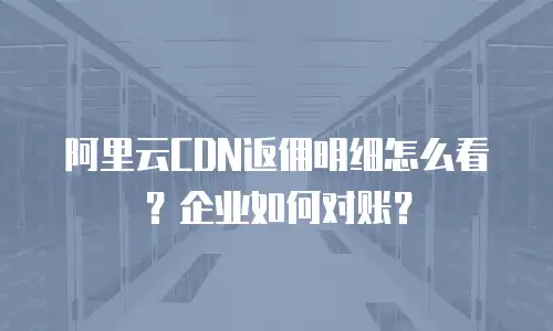 阿里云CDN返佣明细怎么看？企业如何对账？