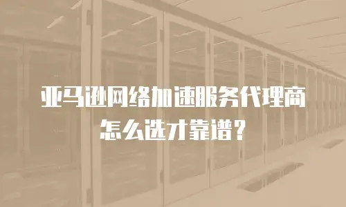亚马逊网络加速服务代理商怎么选才靠谱？