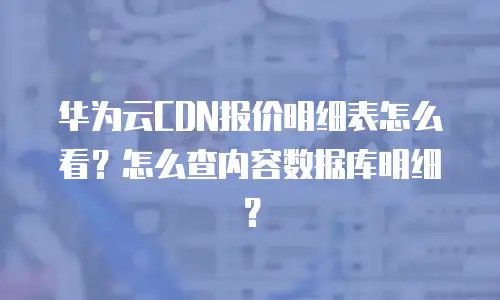 华为云CDN报价明细表怎么看？怎么查内容数据库明细？