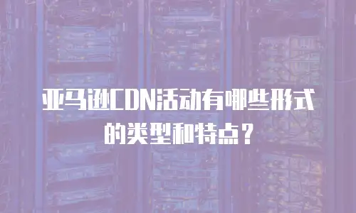 亚马逊CDN活动有哪些形式的类型和特点？