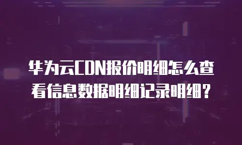 华为云CDN报价明细怎么查看信息数据明细记录明细？