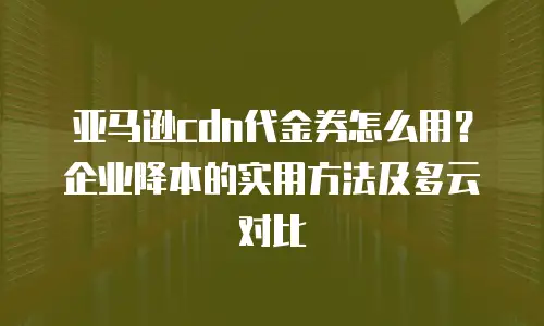 亚马逊cdn代金券怎么用？企业降本的实用方法及多云对比