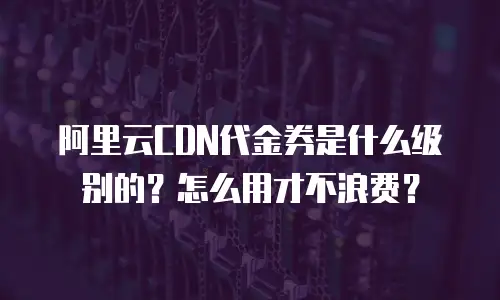 阿里云CDN代金券是什么级别的？怎么用才不浪费？