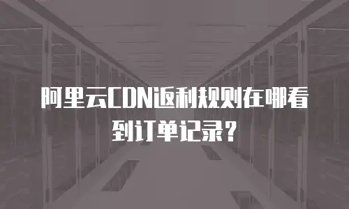 阿里云CDN返利规则在哪看到订单记录？