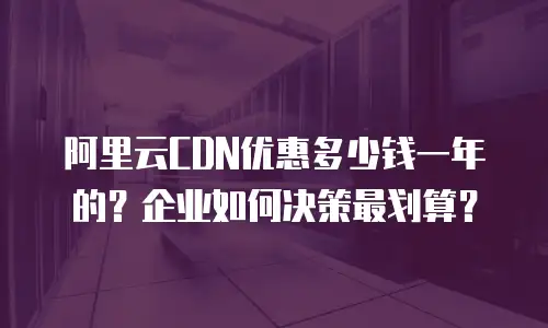 阿里云CDN优惠多少钱一年的？企业如何决策最划算？