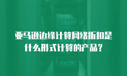 亚马逊边缘计算网络折扣是什么形式计算的产品？