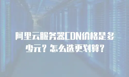 阿里云服务器CDN价格是多少元？怎么选更划算？