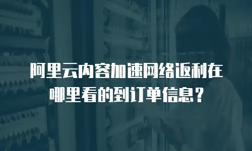 阿里云内容加速网络返利在哪里看的到订单信息？
