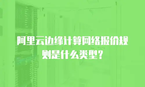 阿里云边缘计算网络报价规则是什么类型？