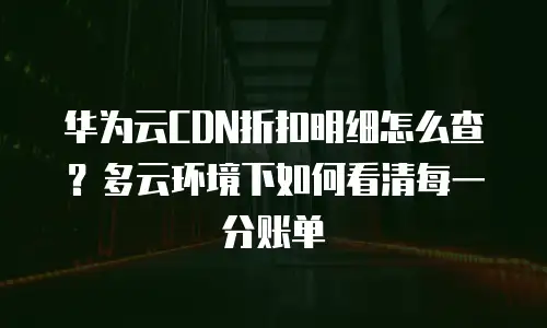 华为云CDN折扣明细怎么查？多云环境下如何看清每一分账单