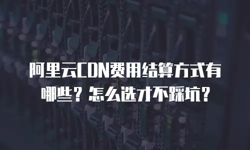 阿里云CDN费用结算方式有哪些？怎么选才不踩坑？