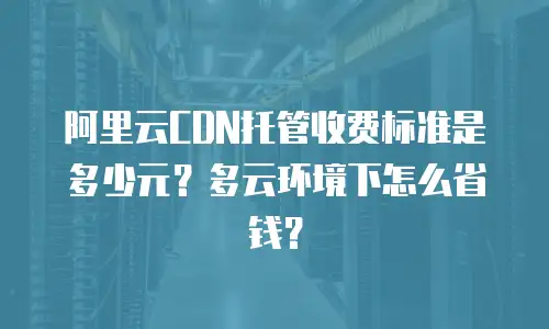 阿里云CDN托管收费标准是多少元？多云环境下怎么省钱？