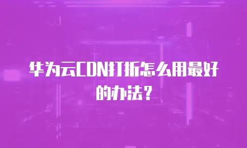 华为云CDN打折怎么用最好的办法？