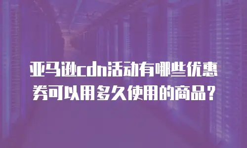亚马逊cdn活动有哪些优惠券可以用多久使用的商品？