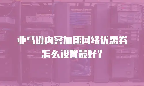 亚马逊内容加速网络优惠券怎么设置最好？