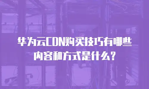 华为云CDN购买技巧有哪些内容和方式是什么？