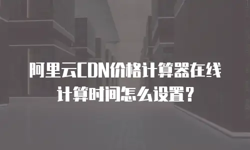 阿里云CDN价格计算器在线计算时间怎么设置？