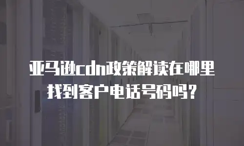 亚马逊cdn政策解读在哪里找到客户电话号码吗？