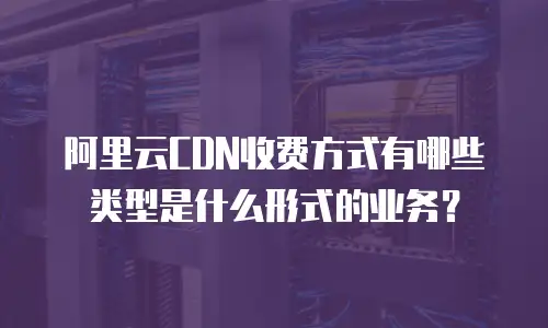 阿里云CDN收费方式有哪些类型是什么形式的业务？