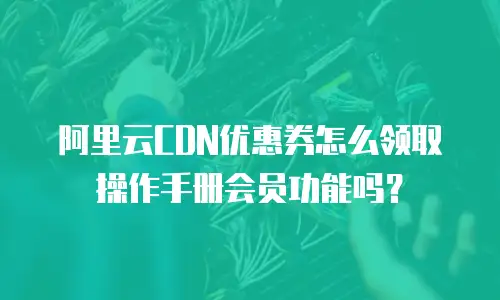 阿里云CDN优惠券怎么领取操作手册会员功能吗？