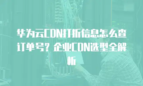 华为云CDN打折信息怎么查订单号？企业CDN选型全解析