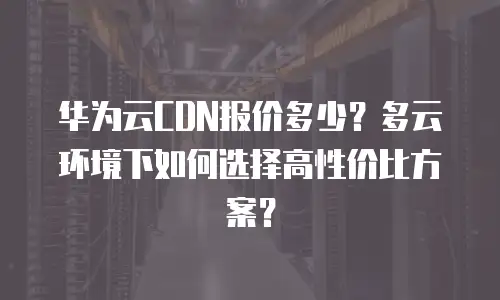 华为云CDN报价多少？多云环境下如何选择高性价比方案？