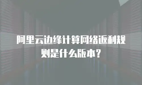 阿里云边缘计算网络返利规则是什么版本？